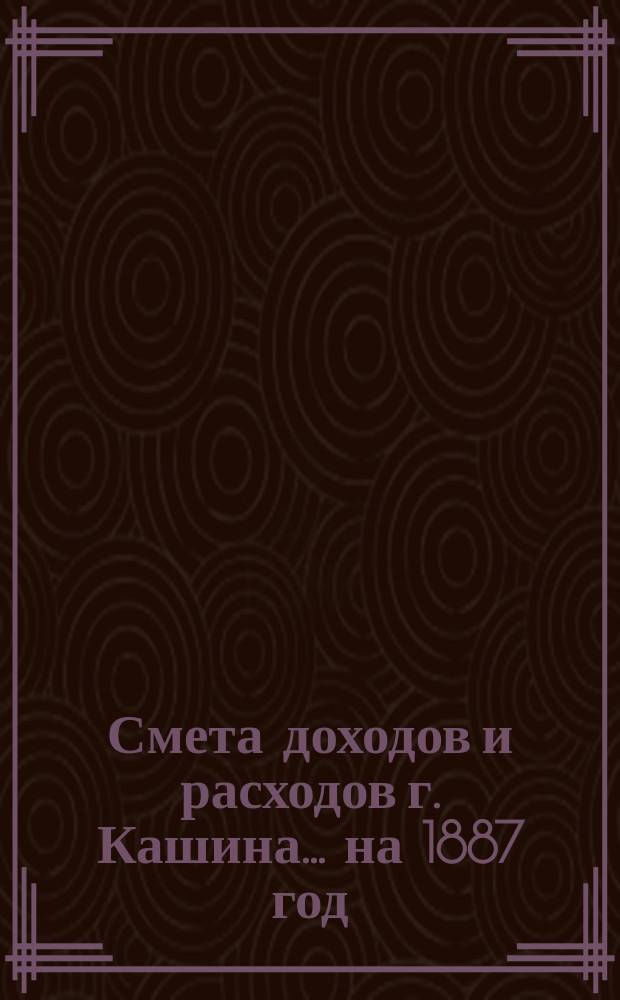 Смета доходов [и расходов] г. Кашина... на 1887 год