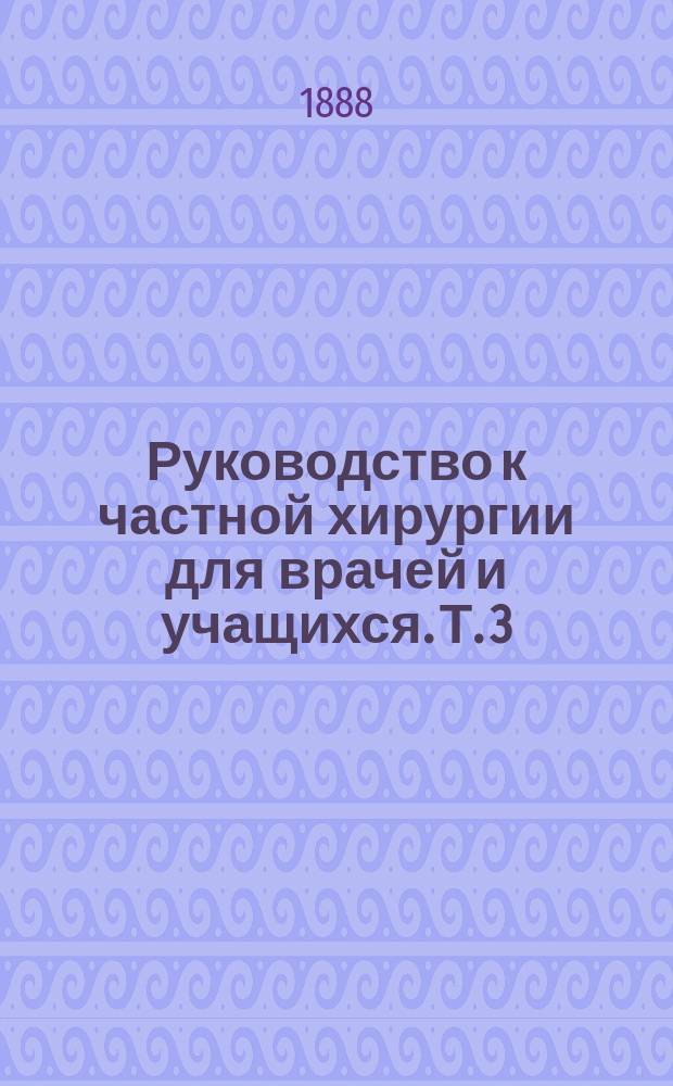 Руководство к частной хирургии для врачей и учащихся. Т. 3 : [Хирургические болезни желудочно-кишечного канала ; Болезни мужских мочевых и половых органов ; Болезни позвоночного столба]