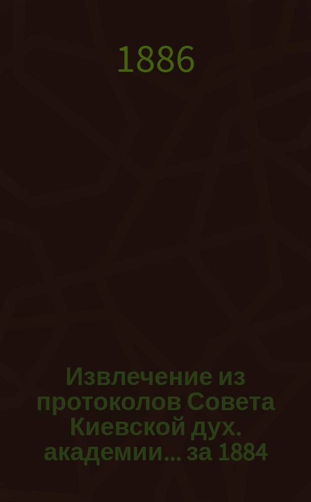 Извлечение из протоколов Совета Киевской дух. академии... ... за 1884/5 учебный год