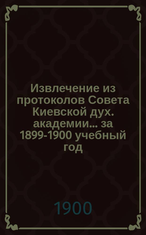 Извлечение из протоколов Совета Киевской дух. академии... ... за 1899-1900 учебный год