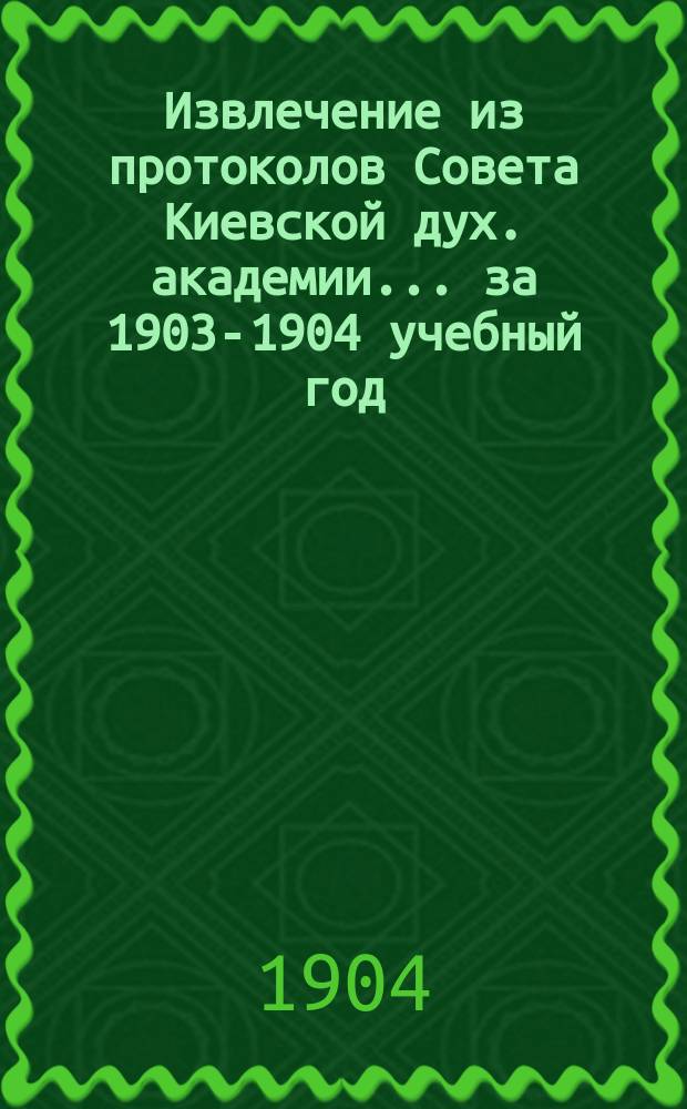 Извлечение из протоколов Совета Киевской дух. академии... ... за 1903-1904 учебный год