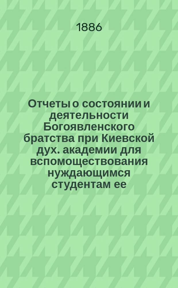 Отчеты о состоянии и деятельности Богоявленского братства при Киевской дух. академии для вспомоществования нуждающимся студентам ее... ... за 1883, 1884 и 1885 гг.