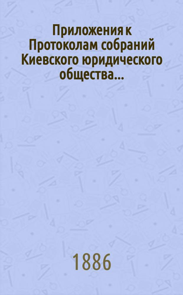 Приложения к Протоколам собраний Киевского юридического общества...