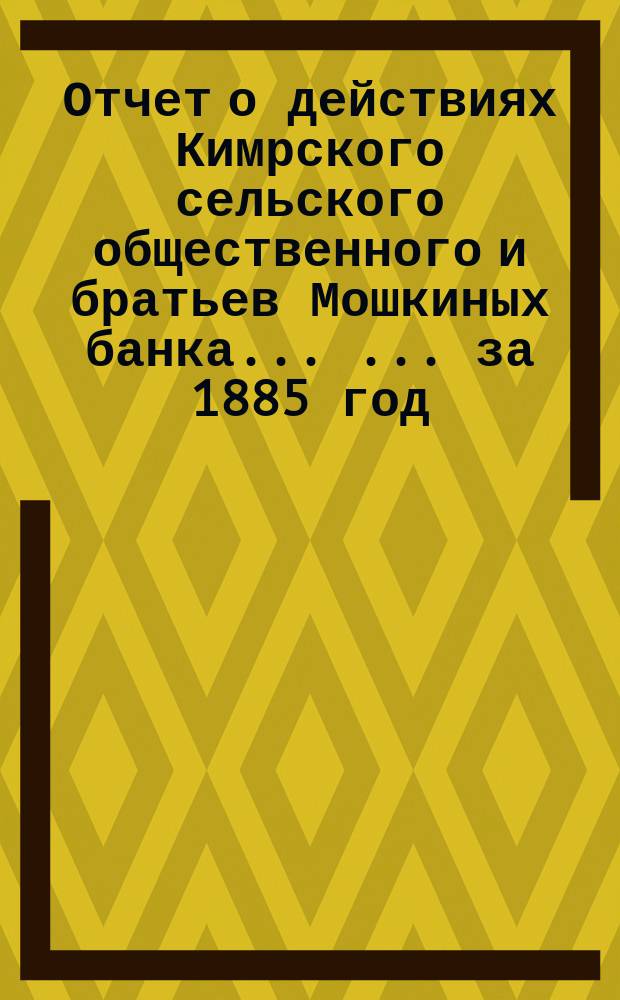 Отчет о действиях Кимрского сельского общественного и братьев Мошкиных банка ... ... за 1885 год
