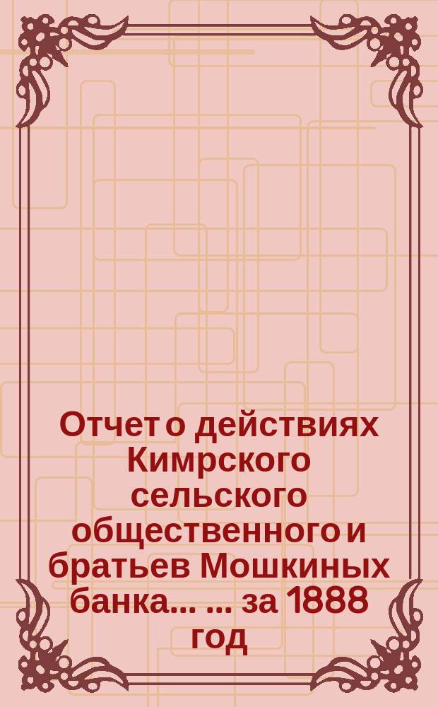 Отчет о действиях Кимрского сельского общественного и братьев Мошкиных банка ... ... за 1888 год