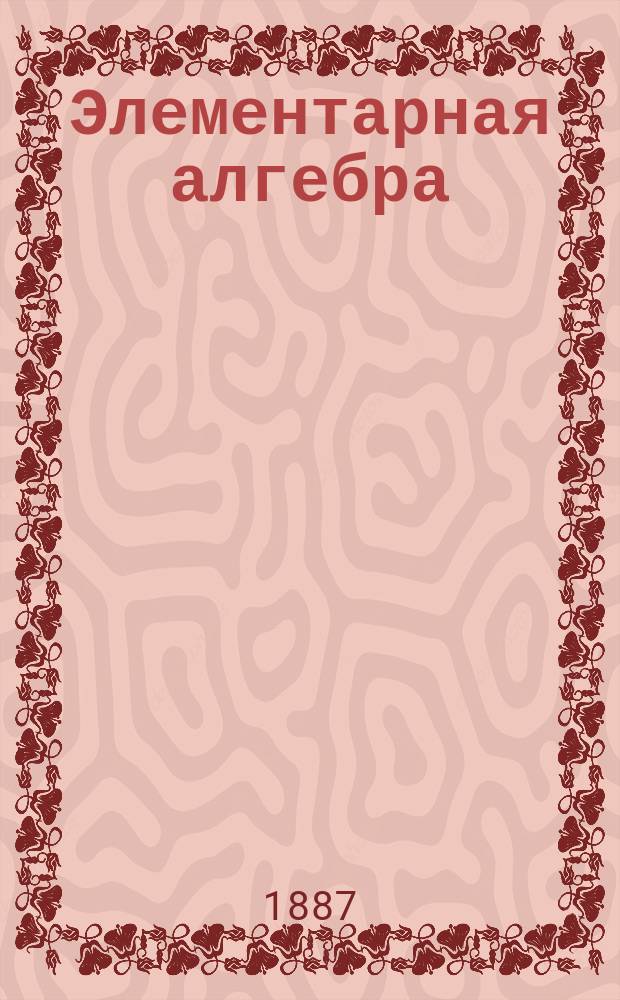 Элементарная алгебра : Курс сист. в 2 ч. Ч. 2. [Отд. 3 : Уравнения и неравенства второй и высших степеней ; Отд. 4. Анализ соединений и его приложения ; Отд. 5. Теория рядов и логарифмов ; Отд. 6 Непрерывные дроби]