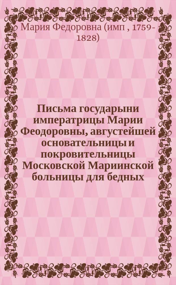 Письма государыни императрицы Марии Феодоровны, августейшей основательницы и покровительницы Московской Мариинской больницы для бедных, к А.И. Муханову, строителю и первому почетному опекуну, управлявшему Больницею. 1800-1828