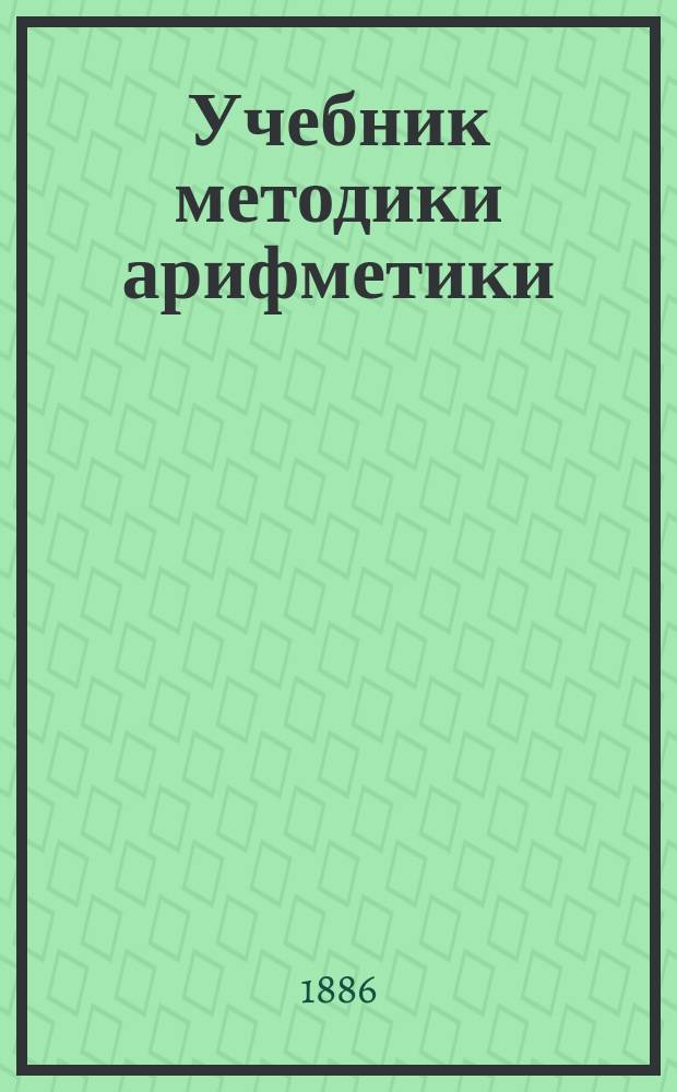 Учебник методики арифметики : Руководство для нач. учителей, для пед. классов, для учеников учител. семинарий и ин-тов, для домаш. учителей и учительниц