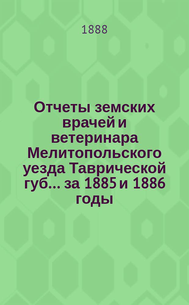 Отчеты земских врачей и ветеринара Мелитопольского уезда Таврической губ. ... за 1885 и 1886 годы