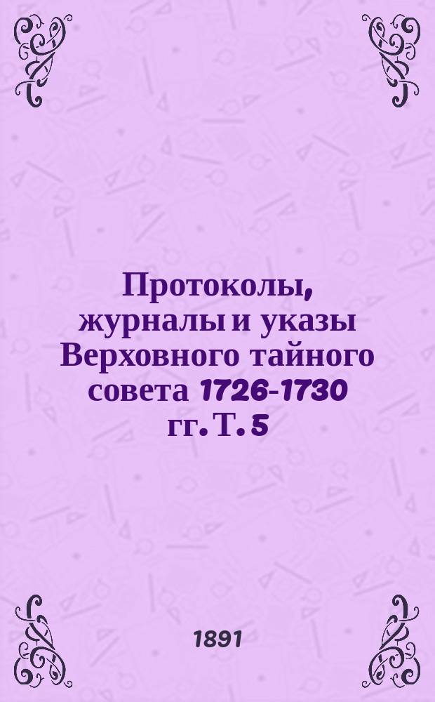 Протоколы, журналы и указы Верховного тайного совета 1726-1730 гг. Т. 5 : Январь - июнь 1728 г.