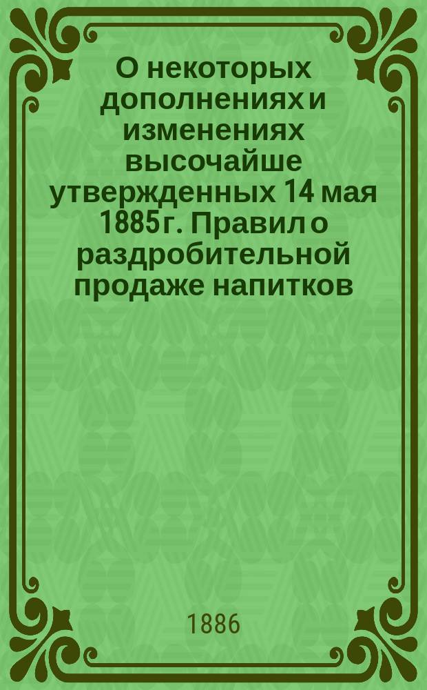 О некоторых дополнениях и изменениях высочайше утвержденных 14 мая 1885 г. Правил о раздробительной продаже напитков : По представлению М-ва фин