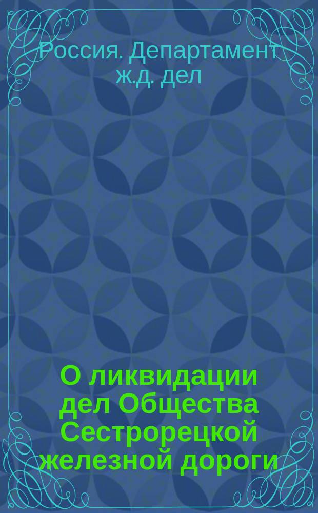 О ликвидации дел Общества Сестрорецкой железной дороги : В Ком. министров