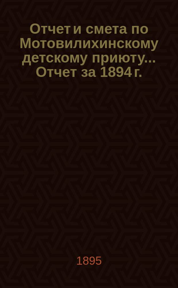 Отчет и смета по Мотовилихинскому детскому приюту. ... Отчет за 1894 г. : ... Отчет за 1894 г. ; Смета на 1895 г.