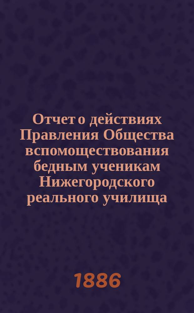 Отчет о действиях Правления Общества вспомоществования бедным ученикам Нижегородского реального училища... ... за 1885 год