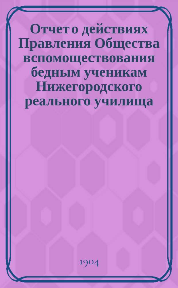 Отчет о действиях Правления Общества вспомоществования бедным ученикам Нижегородского реального училища... ... за 1903 год