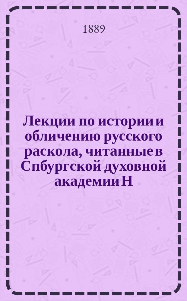 Лекции по истории и обличению русского раскола, читанные в Спбургской духовной академии Н.Ф. Нильским. ... 1888-9 уч. г.