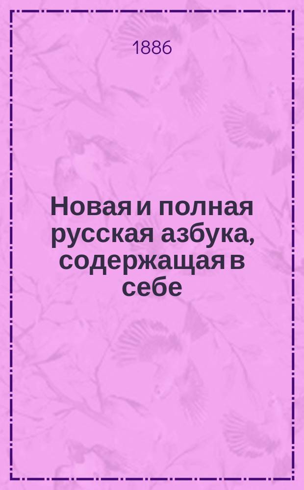 Новая и полная русская азбука, содержащая в себе: старый и новый методы учения, упражнения в чтении по слогам, молитвы, заповеди, некоторые понятия из христианского учения, правила благопристойности и учтивости и таблицу умножения