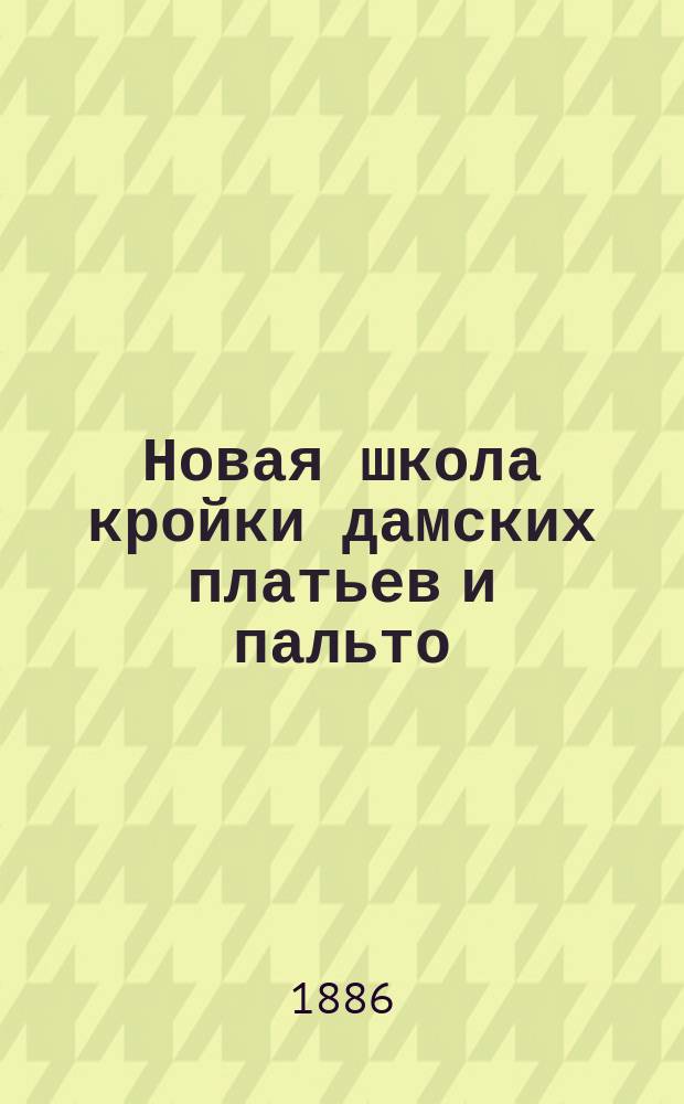 Новая школа кройки дамских платьев и пальто : Наглядное изучение примерки и шитья платьев по новейшей и упрощ. методе, доступ. каждому без посторон. помощи с 214 рис. в тексте