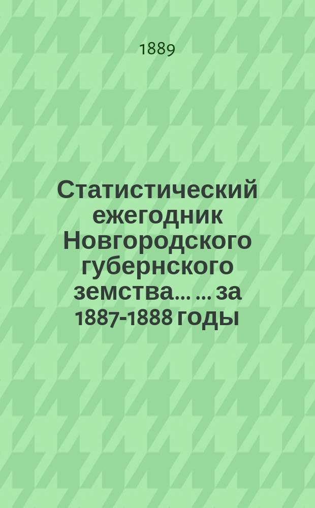 Статистический ежегодник Новгородского губернского земства ... ... за 1887-1888 годы : Статистические сведения о крестьянском населении Новгородской губ., составленные на основании подворных книг за 1884 год ; Сведения о ходе взаимного обязательного и добровольного страхования за 1887 и 1888 годы ; Таблицы о движении народонаселения в Новгородской губ. за 1887 год и итоги за 8 лет, 1880-1887 годы ; Общие статистические сведения за 1887 и 1888 год ; Объяснительная записка к материалам по оценке земельных угодий Демянского уезда