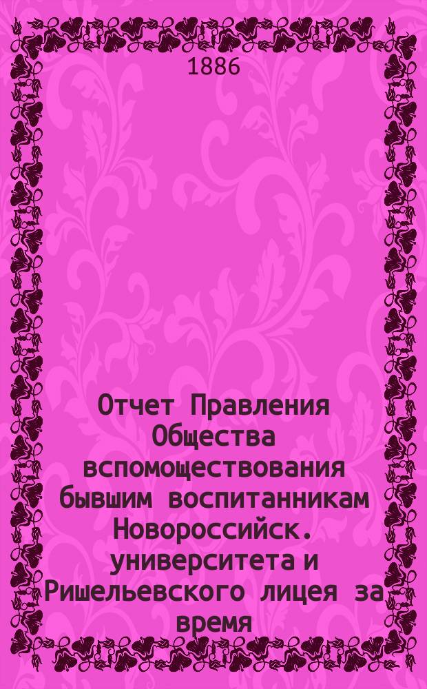 Отчет Правления Общества вспомоществования бывшим воспитанникам Новороссийск. университета и Ришельевского лицея за время ... ... с 13 октября 1885 г. по 1-е мая 1886 г.