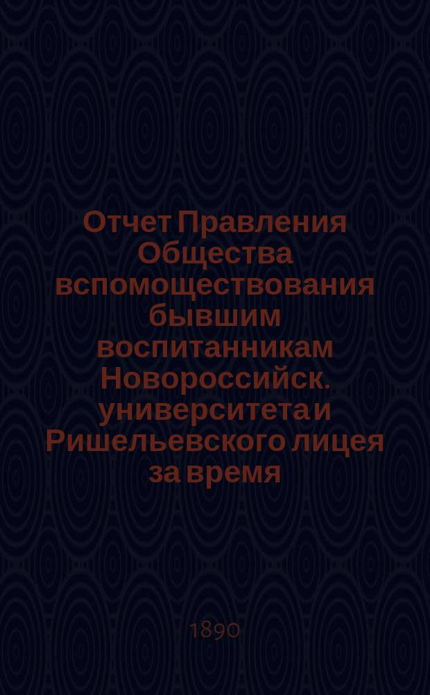 Отчет Правления Общества вспомоществования бывшим воспитанникам Новороссийск. университета и Ришельевского лицея за время ... ... с 1-го мая 1889 по 1-е мая 1890 г.