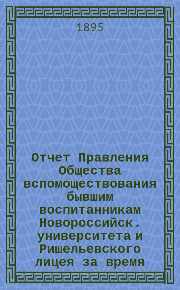 Отчет Правления Общества вспомоществования бывшим воспитанникам Новороссийск. университета и Ришельевского лицея за время ... ... с 1-го мая 1894 года по 1-е мая 1895 года