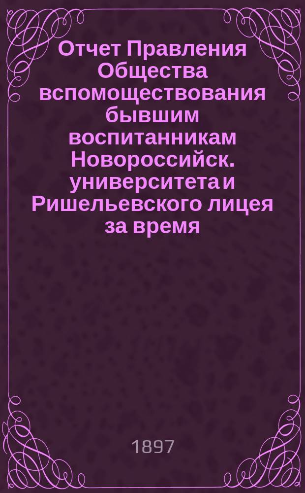 Отчет Правления Общества вспомоществования бывшим воспитанникам Новороссийск. университета и Ришельевского лицея за время ... ... с 1-го мая 1896 по 1-е мая 1897 года
