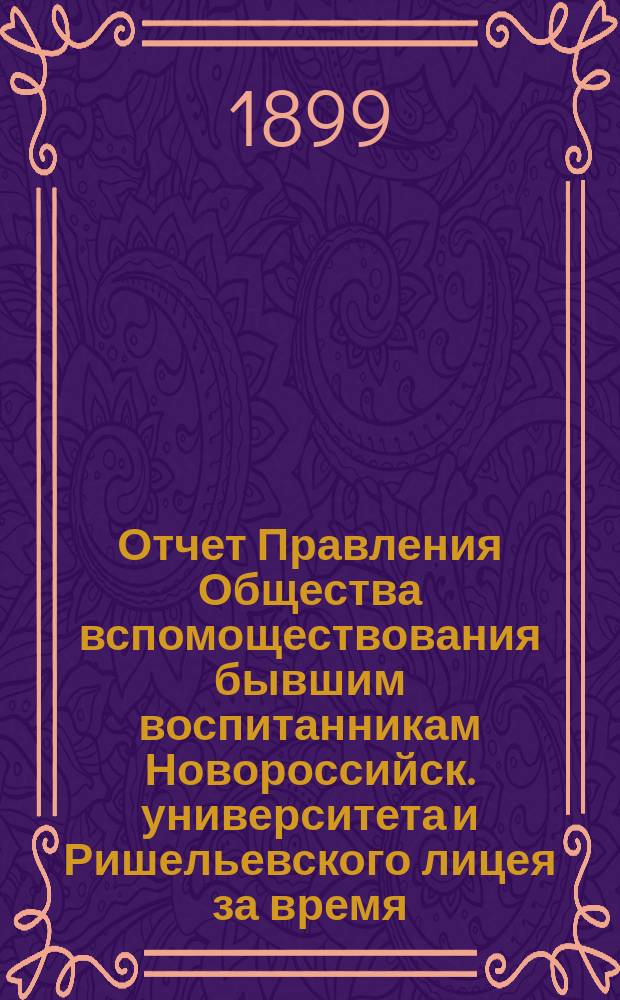 Отчет Правления Общества вспомоществования бывшим воспитанникам Новороссийск. университета и Ришельевского лицея за время ... ... с 1-го мая 1898 по 1-е мая 1899 года