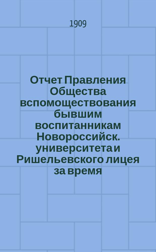 Отчет Правления Общества вспомоществования бывшим воспитанникам Новороссийск. университета и Ришельевского лицея за время ... ... с 1-го мая 1908 г. по 1-е мая 1909 г.