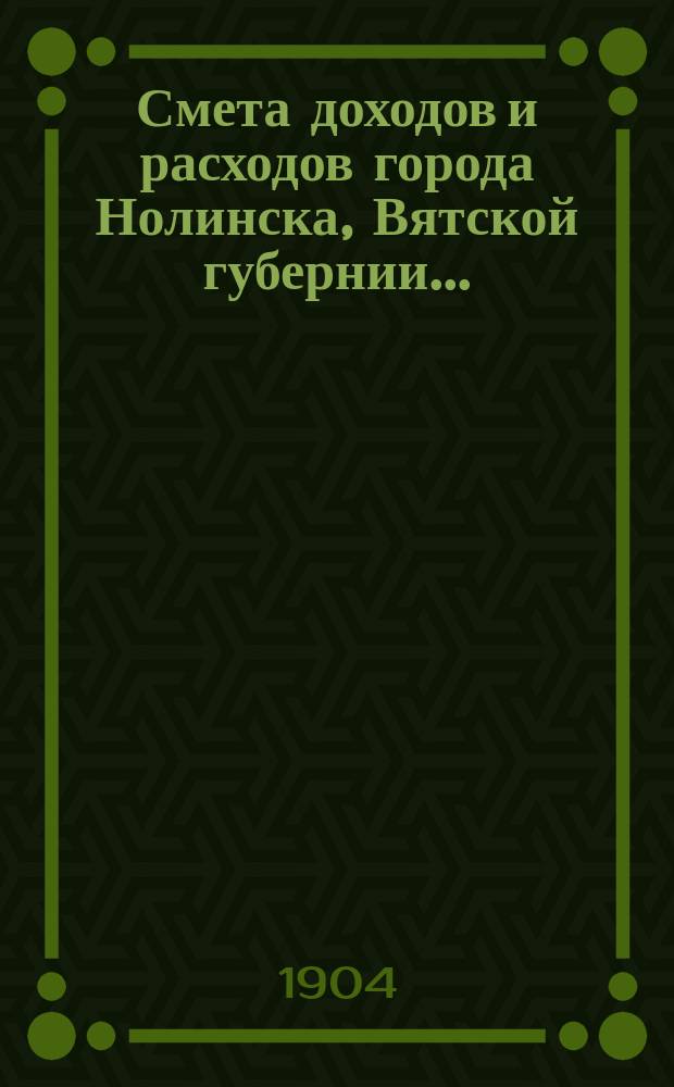 Смета доходов и расходов города Нолинска, Вятской губернии .. : С прил. на 1904 год