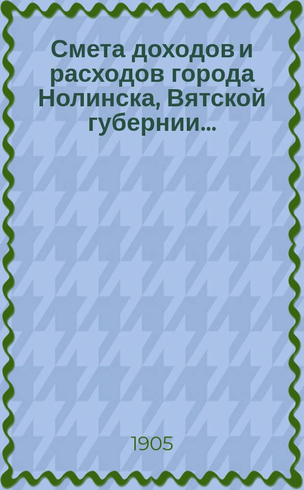 Смета доходов и расходов города Нолинска, Вятской губернии .. : С прил. на 1905 год. Дополнительные сметы ... : Дополнительные сметы ...