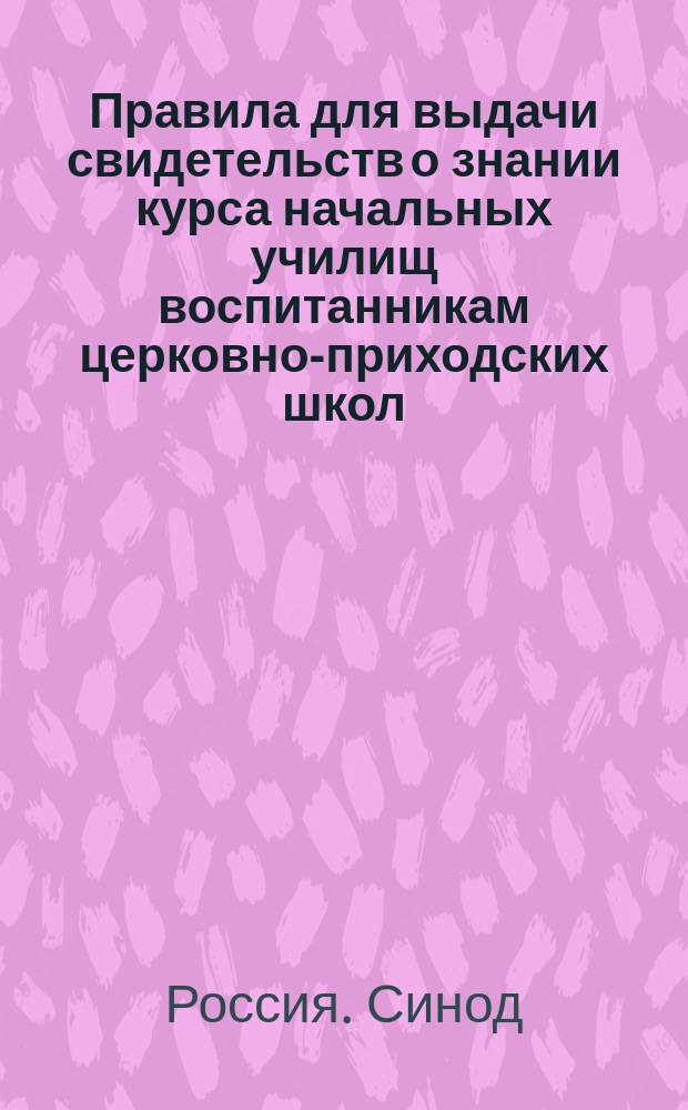 Правила для выдачи свидетельств о знании курса начальных училищ воспитанникам церковно-приходских школ, желающим при отбывании воинской повинности воспользоваться льготой, определенной п. 4 ст. 56 Устава о сей повинности : (По определению Святейшего синода от 8/15 окт. 1886 г. № 2095)