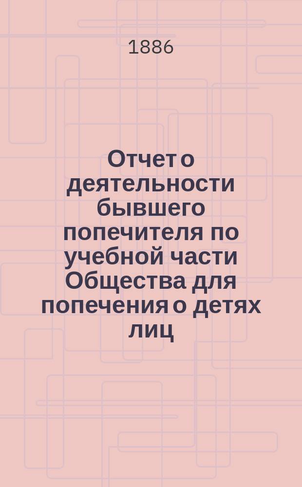 Отчет о деятельности бывшего попечителя по учебной части Общества для попечения о детях лиц, сосланных по судебным приговорам в Сибирь, и причина оставления им звания попечителя. 1886 г.