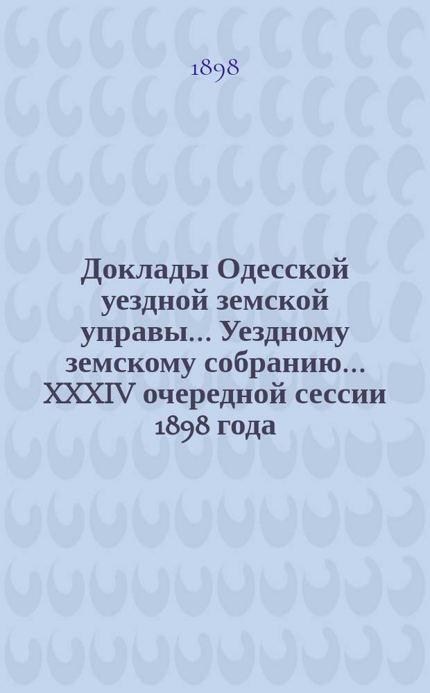 Доклады Одесской уездной земской управы... Уездному земскому собранию... XXXIV очередной сессии 1898 года