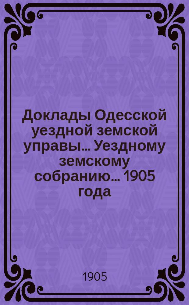 Доклады Одесской уездной земской управы... Уездному земскому собранию... [1905 года]