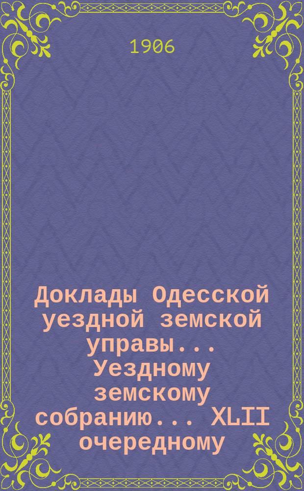 Доклады Одесской уездной земской управы... Уездному земскому собранию... XLII очередному... [1906 года]