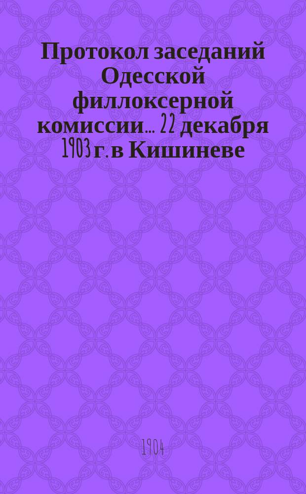 Протокол заседаний Одесской филлоксерной комиссии... ... 22 декабря 1903 г. в Кишиневе