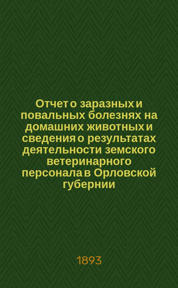 Отчет о заразных и повальных болезнях на домашних животных и сведения о результатах деятельности земского ветеринарного персонала в Орловской губернии... за 1892 год и с 1-го января по 1-е сентября 1893 г.