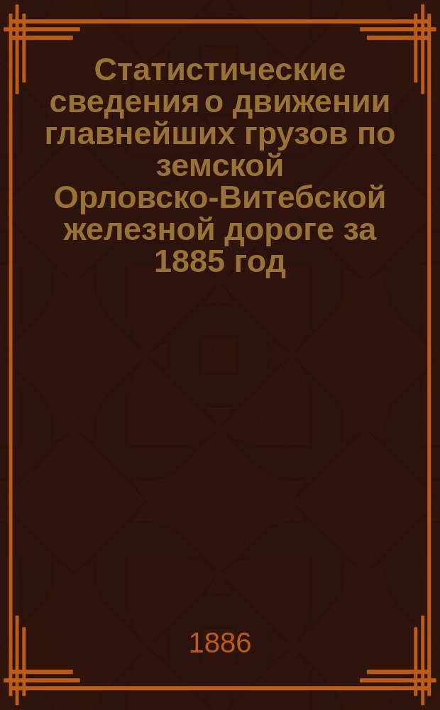 Статистические сведения о движении главнейших грузов по земской Орловско-Витебской железной дороге за 1885 год