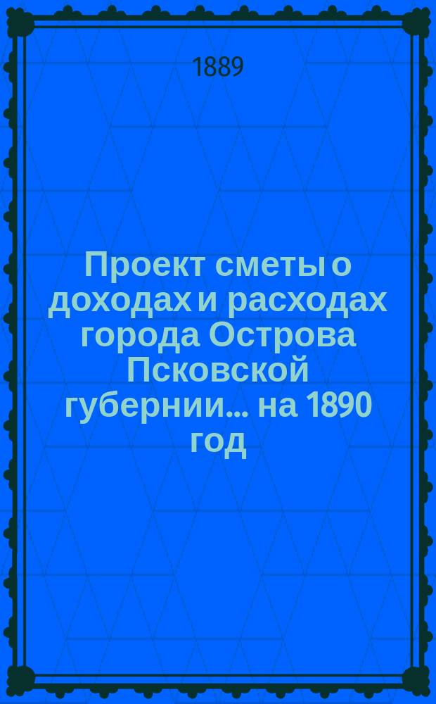 Проект сметы о доходах и расходах города Острова Псковской губернии... ... на 1890 год