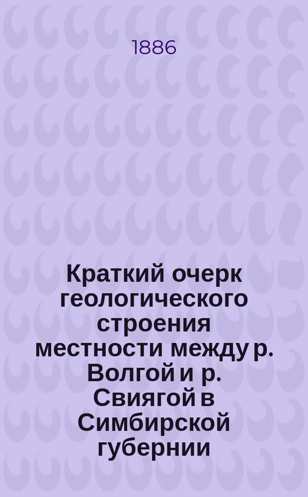 Краткий очерк геологического строения местности между р. Волгой и р. Свиягой в Симбирской губернии : Предварительный отчет об исслед. в 1885 г. А. Павлова
