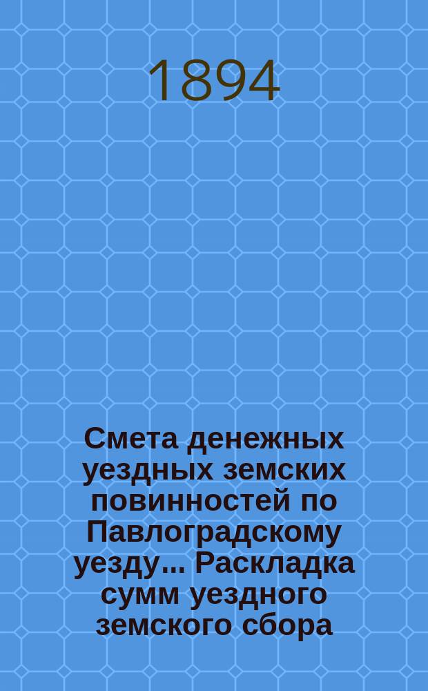 Смета денежных уездных земских повинностей по Павлоградскому уезду... [Раскладка сумм уездного земского сбора]. ... на 1894 год. Раскладка сумм... : Раскладка сумм уездного земского сбора по Павлоградскому уезду на 1894 год