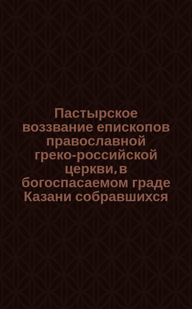 Пастырское воззвание епископов православной греко-российской церкви, в богоспасаемом граде Казани собравшихся, бывшим о Господе чадом Греко-Российской церкви, а ныне вне единения с оною пребывающим, глаголемым старообрядцем
