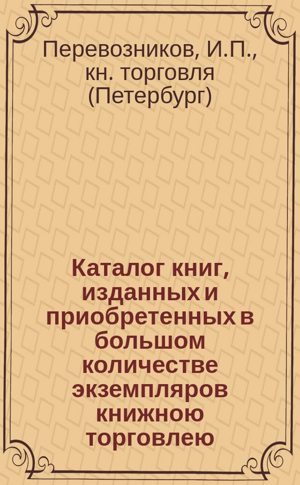 Каталог книг, изданных и приобретенных в большом количестве экземпляров книжною торговлею (комиссионера для иногородных) Ивана Павловича Перевозникова. С.-Петербург... : Указатель для книгопродавцев и б-к