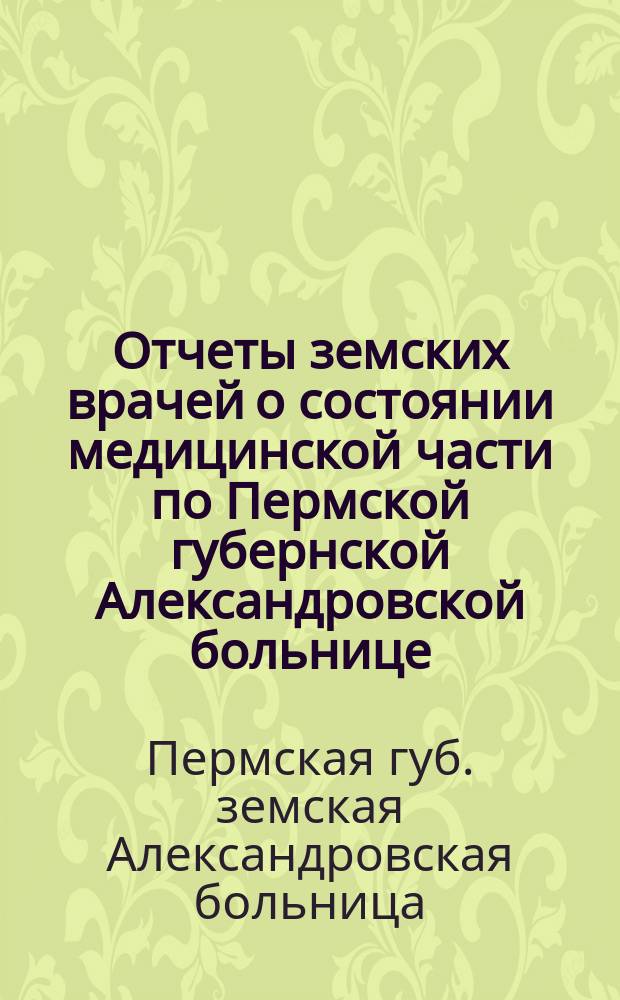 Отчеты земских врачей о состоянии медицинской части по Пермской губернской Александровской больнице...