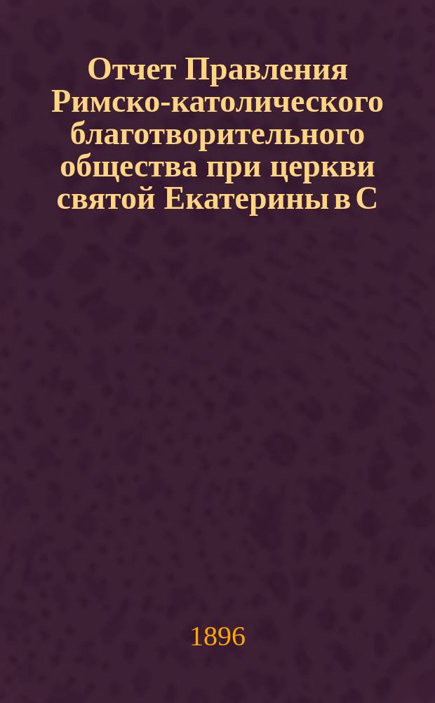 Отчет Правления Римско-католического благотворительного общества при церкви святой Екатерины в С.-Петербурге... ... за время с 1 января 1895 по 1 января 1896 г.