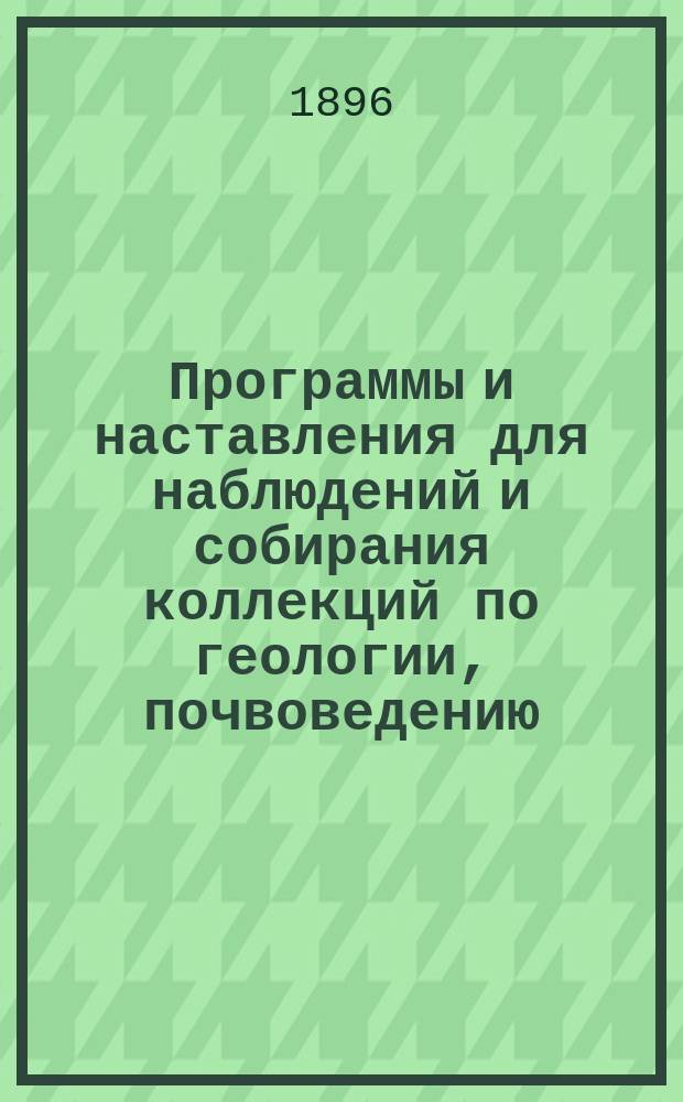 Программы и наставления для наблюдений и собирания коллекций по геологии, почвоведению, ботанике, зоологии и проч. : (Сост. по поручению С.-Петерб. о-ва естествоиспытателей, особой Комиссией)