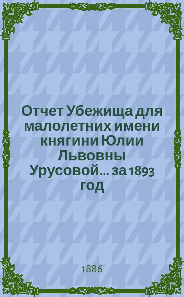 Отчет Убежища для малолетних имени княгини Юлии Львовны Урусовой... ... за 1893 год