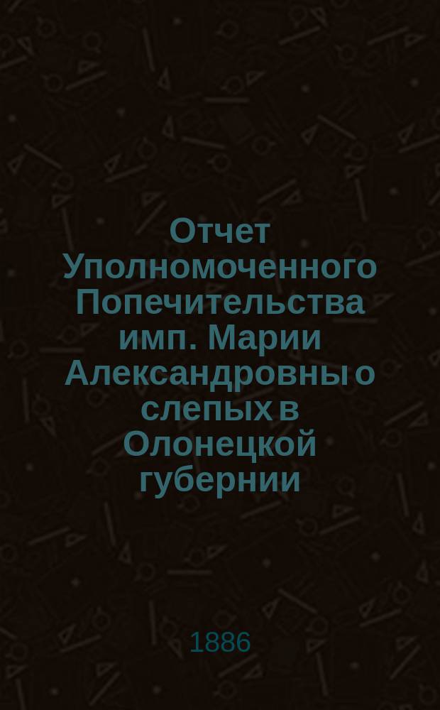 Отчет Уполномоченного Попечительства имп. Марии Александровны о слепых в Олонецкой губернии... за 1885 год