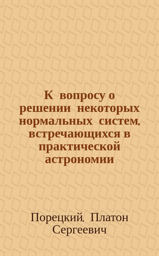 К вопросу о решении некоторых нормальных систем, встречающихся в практической астрономии, с применением к определению погрешностей делений меридианного круга Казанской обсерватории : Сообщ. П.С. Порецкого, астронома-наблюдателя при Казан. ун-те, чит. 28 сент., 26 окт., 23 нояб. и 14 дек. 1885 г. в заседаниях Секции физ.-мат. наук О-ва естествоиспытателей при Казан. ун-те